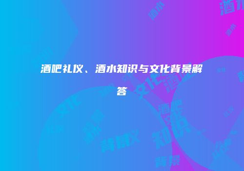 酒吧礼仪、酒水知识与文化背景解答