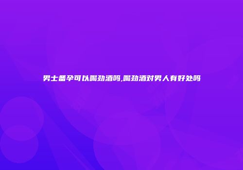 男士备孕可以喝劲酒吗,喝劲酒对男人有好处吗