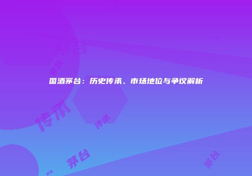 国酒茅台：历史传承、市场地位与争议解析