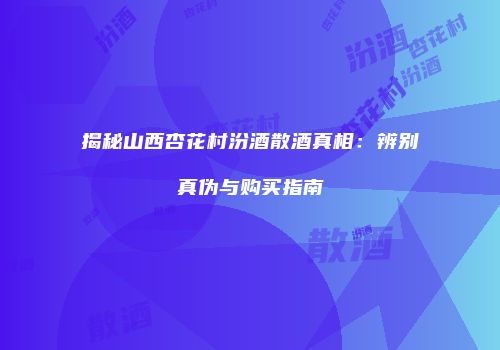 揭秘山西杏花村汾酒散酒真相：辨别真伪与购买指南