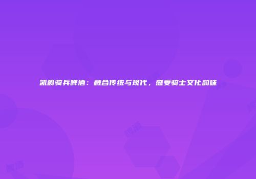 凯爵骑兵啤酒：融合传统与现代，感受骑士文化韵味