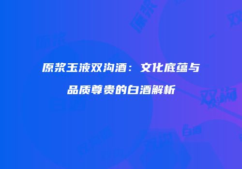 原浆玉液双沟酒：文化底蕴与品质尊贵的白酒解析