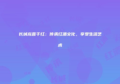 长城龙喜干红：传承红酒文化，享受生活艺术