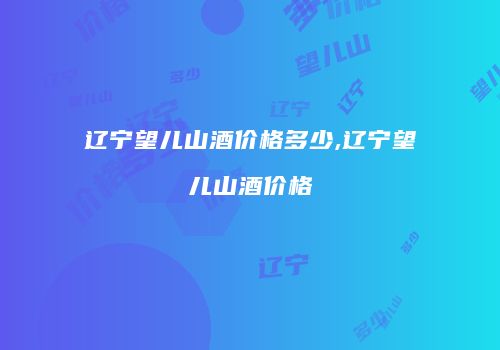 辽宁望儿山酒价格多少,辽宁望儿山酒价格