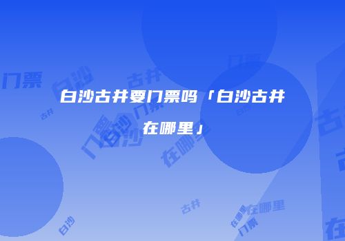 白沙古井要门票吗「白沙古井在哪里」