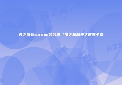 天之蓝有500ml装的吗「海之蓝和天之蓝哪个贵」