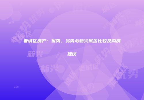 老城区房产：优势、劣势与新兴城区比较及购房建议