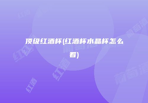 顶级红酒杯(红酒杯水晶杯怎么看)