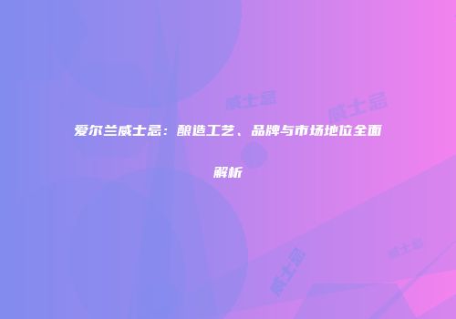 爱尔兰威士忌：酿造工艺、品牌与市场地位全面解析