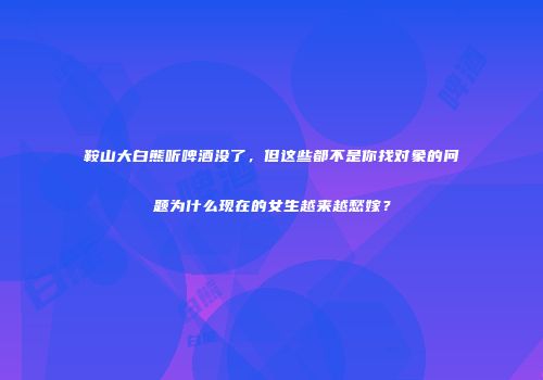 鞍山大白熊听啤酒没了，但这些都不是你找对象的问题为什么现在的女生越来越愁嫁？