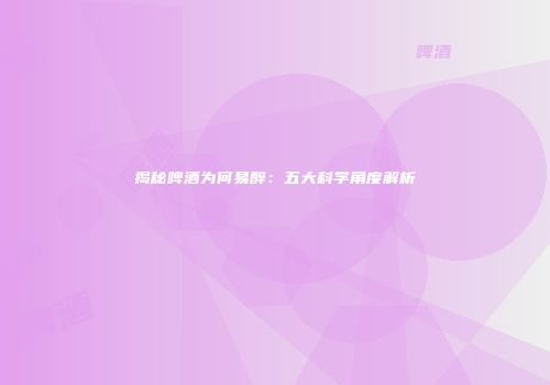 揭秘啤酒为何易醉：五大科学角度解析