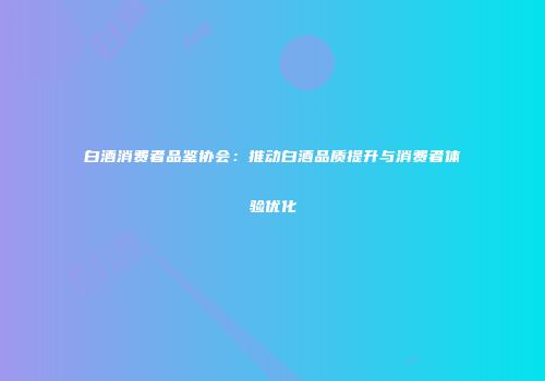 白酒消费者品鉴协会：推动白酒品质提升与消费者体验优化