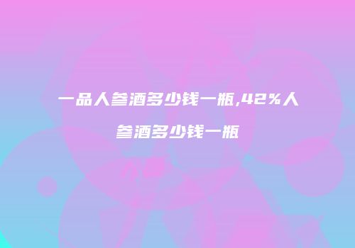 一品人参酒多少钱一瓶,42%人参酒多少钱一瓶