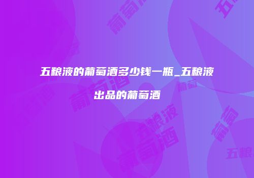 五粮液的葡萄酒多少钱一瓶_五粮液出品的葡萄酒