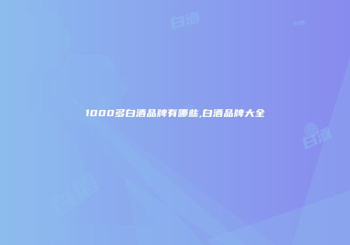 1000多白酒品牌有哪些,白酒品牌大全