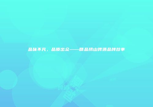 品味不凡，品质出众——精品捞山啤酒品牌故事
