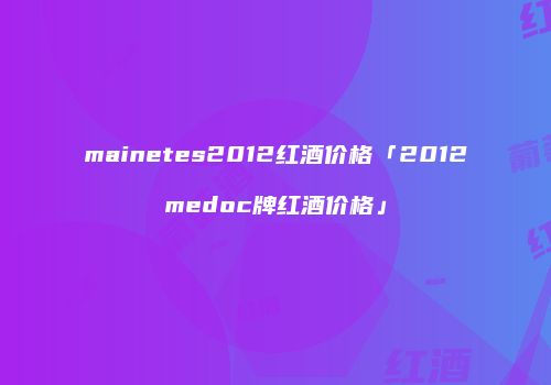 mainetes2012红酒价格「2012medoc牌红酒价格」