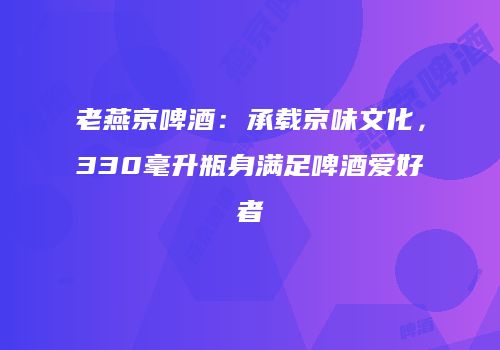 老燕京啤酒：承载京味文化，330毫升瓶身满足啤酒爱好者