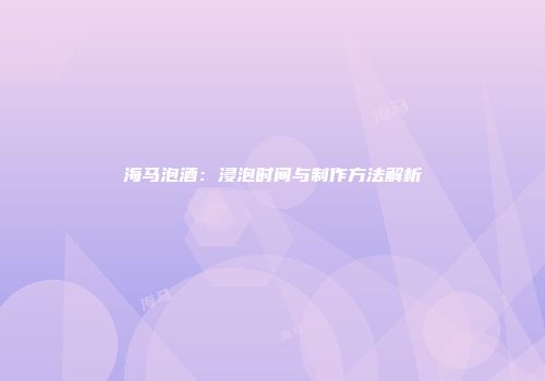 海马泡酒：浸泡时间与制作方法解析