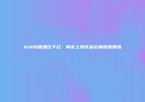 618怡园酒庄干红：聚会上提升品位的佳酿精选