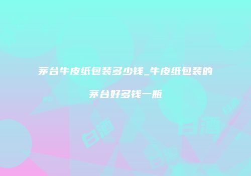 茅台牛皮纸包装多少钱_牛皮纸包装的茅台好多钱一瓶