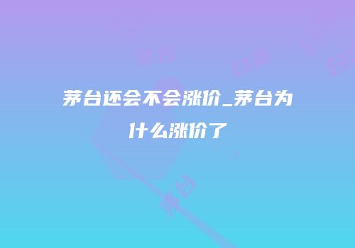 茅台还会不会涨价_茅台为什么涨价了