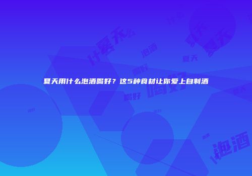 夏天用什么泡酒喝好？这5种食材让你爱上自制酒