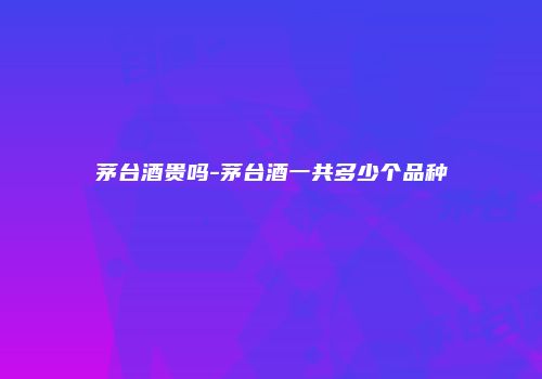 茅台酒贵吗-茅台酒一共多少个品种
