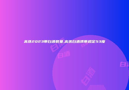 高铁2023带白酒数量,高铁白酒携带规定53度