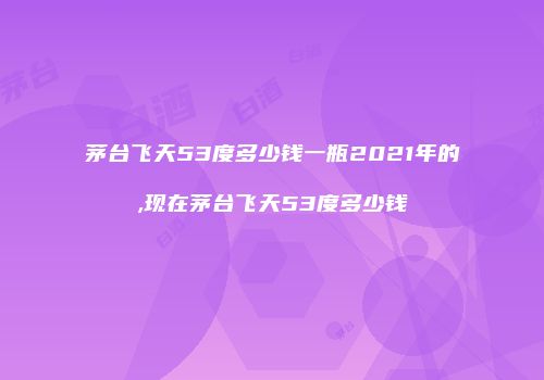 茅台飞天53度多少钱一瓶2021年的,现在茅台飞天53度多少钱