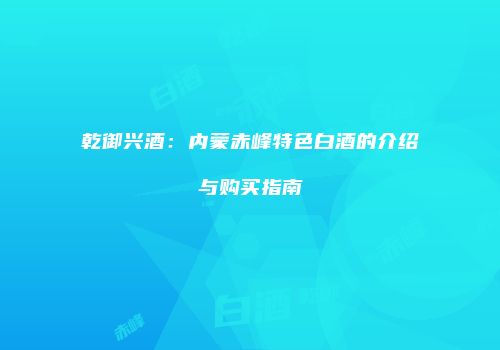 乾御兴酒：内蒙赤峰特色白酒的介绍与购买指南
