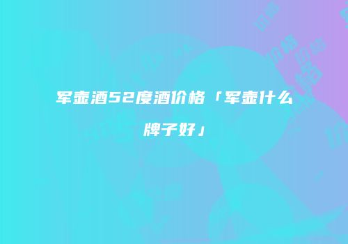 军壶酒52度酒价格「军壶什么牌子好」