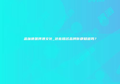 品味德国啤酒文化_这些知名品牌你都知道吗？