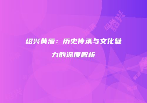 绍兴黄酒：历史传承与文化魅力的深度解析