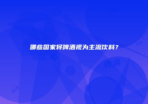 哪些国家将啤酒视为主流饮料？