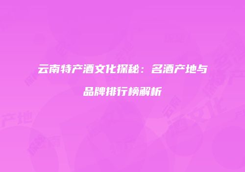 云南特产酒文化探秘：名酒产地与品牌排行榜解析