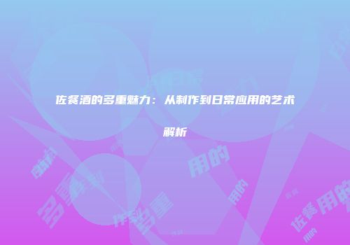 佐餐酒的多重魅力：从制作到日常应用的艺术解析