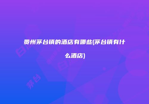 贵州茅台镇的酒店有哪些(茅台镇有什么酒店)