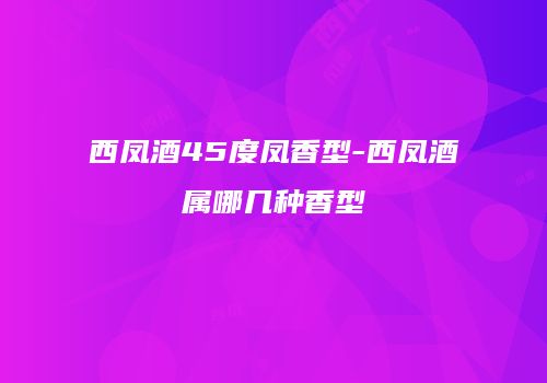 西凤酒45度凤香型-西凤酒属哪几种香型