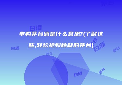 申购茅台酒是什么意思?(了解这些,轻松抢到稀缺的茅台)