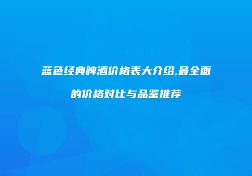 蓝色经典啤酒价格表大介绍,最全面的价格对比与品鉴推荐