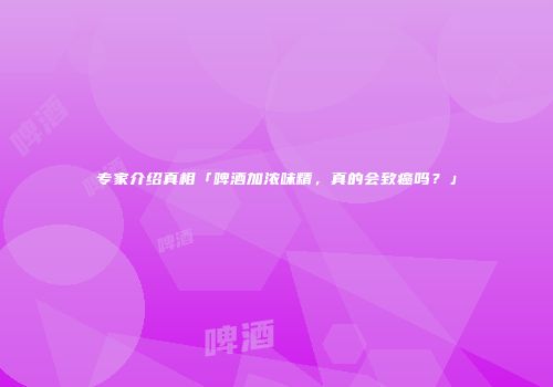 专家介绍真相「啤酒加浓味精，真的会致癌吗？」