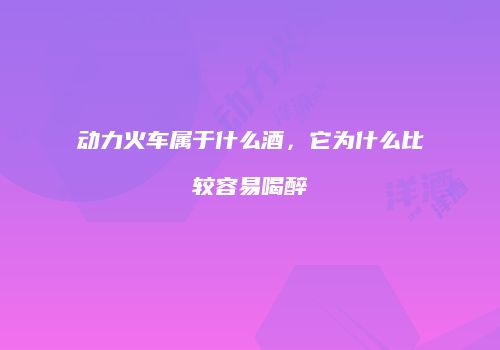 动力火车属于什么酒，它为什么比较容易喝醉