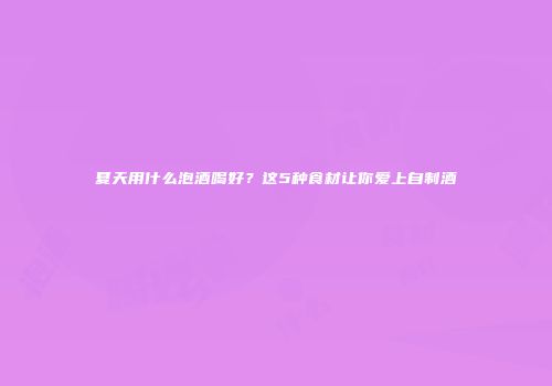 夏天用什么泡酒喝好？这5种食材让你爱上自制酒