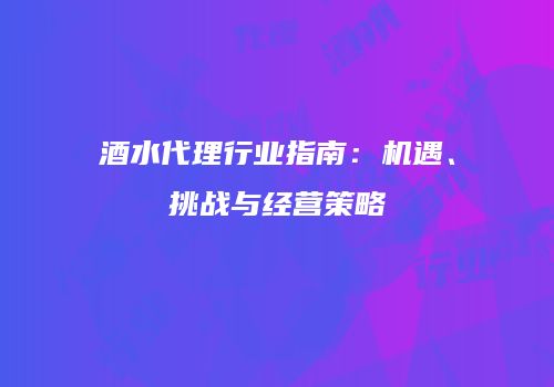 酒水代理行业指南：机遇、挑战与经营策略