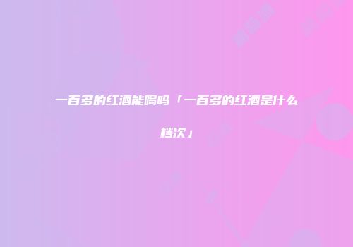 一百多的红酒能喝吗「一百多的红酒是什么档次」