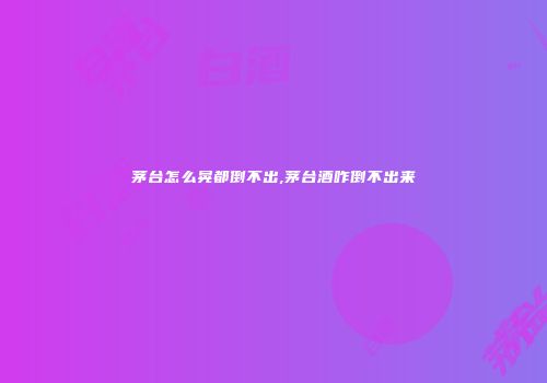 茅台怎么晃都倒不出,茅台酒咋倒不出来