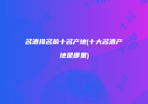 名酒排名前十名产地(十大名酒产地是哪里)