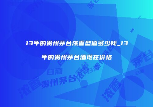 13年的贵州茅台浓香型值多少钱_13年的贵州茅台酒现在价格