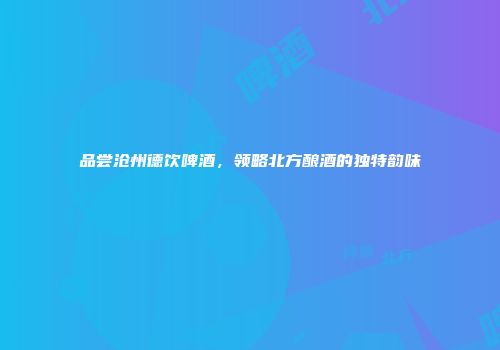 品尝沧州德饮啤酒，领略北方酿酒的独特韵味